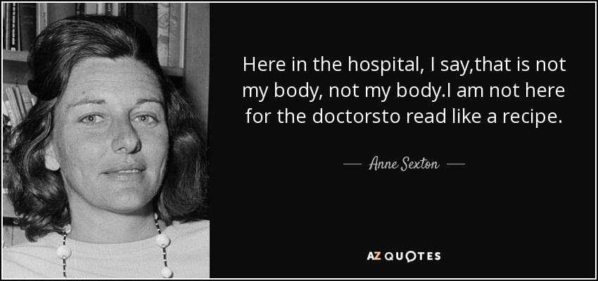 Here in the hospital, I say,that is not my body, not my body.I am not here for the doctorsto read like a recipe. - Anne Sexton