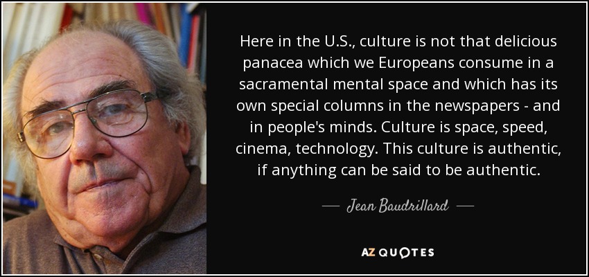 Here in the U.S., culture is not that delicious panacea which we Europeans consume in a sacramental mental space and which has its own special columns in the newspapers - and in people's minds. Culture is space, speed, cinema, technology. This culture is authentic, if anything can be said to be authentic. - Jean Baudrillard