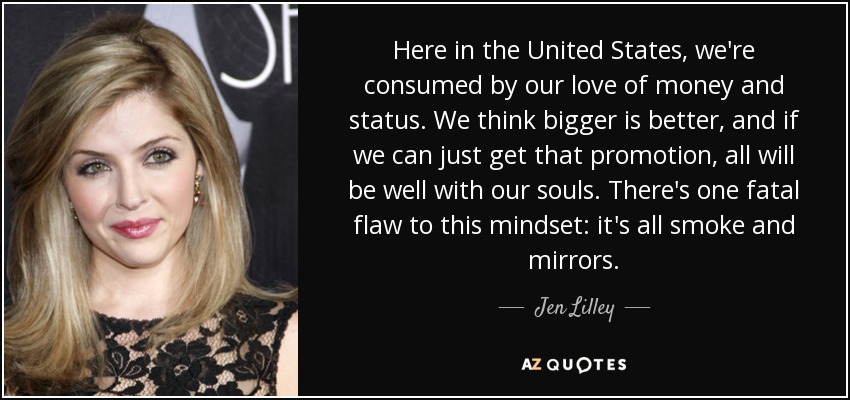 Here in the United States, we're consumed by our love of money and status. We think bigger is better, and if we can just get that promotion, all will be well with our souls. There's one fatal flaw to this mindset: it's all smoke and mirrors. - Jen Lilley