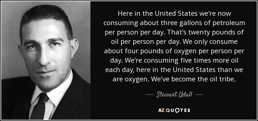 Here in the United States we're now consuming about three gallons of petroleum per person per day. That's twenty pounds of oil per person per day. We only consume about four pounds of oxygen per person per day. We're consuming five times more oil each day, here in the United States than we are oxygen. We've become the oil tribe. - Stewart Udall