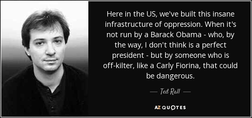 Here in the US, we've built this insane infrastructure of oppression. When it's not run by a Barack Obama - who, by the way, I don't think is a perfect president - but by someone who is off-kilter, like a Carly Fiorina, that could be dangerous. - Ted Rall