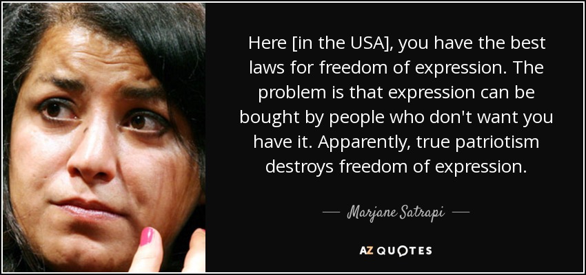 Here [in the USA], you have the best laws for freedom of expression. The problem is that expression can be bought by people who don't want you have it. Apparently, true patriotism destroys freedom of expression. - Marjane Satrapi