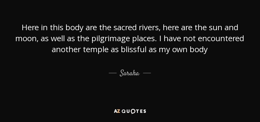 Here in this body are the sacred rivers, here are the sun and moon, as well as the pilgrimage places. I have not encountered another temple as blissful as my own body - Saraha