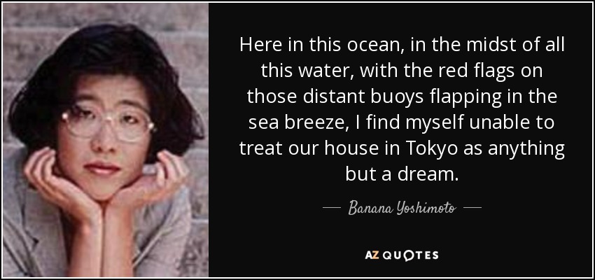 Here in this ocean, in the midst of all this water, with the red flags on those distant buoys flapping in the sea breeze, I find myself unable to treat our house in Tokyo as anything but a dream. - Banana Yoshimoto