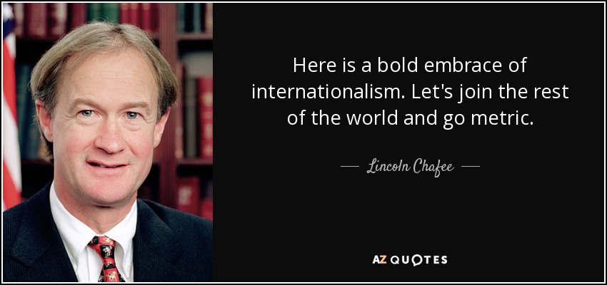 Here is a bold embrace of internationalism. Let's join the rest of the world and go metric. - Lincoln Chafee