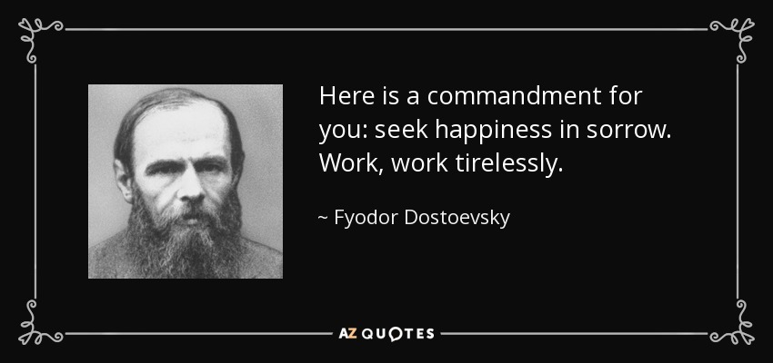 Here is a commandment for you: seek happiness in sorrow. Work, work tirelessly. - Fyodor Dostoevsky