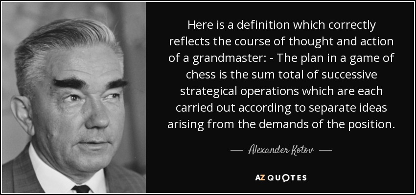 Here is a definition which correctly reflects the course of thought and action of a grandmaster: - The plan in a game of chess is the sum total of successive strategical operations which are each carried out according to separate ideas arising from the demands of the position. - Alexander Kotov