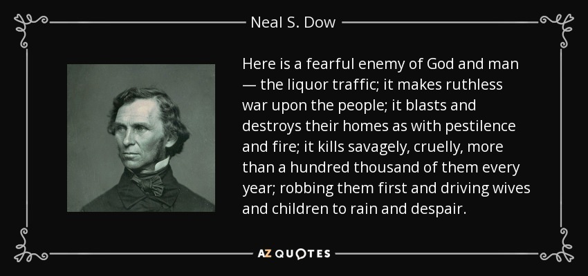 Here is a fearful enemy of God and man — the liquor traffic; it makes ruthless war upon the people; it blasts and destroys their homes as with pestilence and fire; it kills savagely, cruelly, more than a hundred thousand of them every year; robbing them first and driving wives and children to rain and despair. - Neal S. Dow