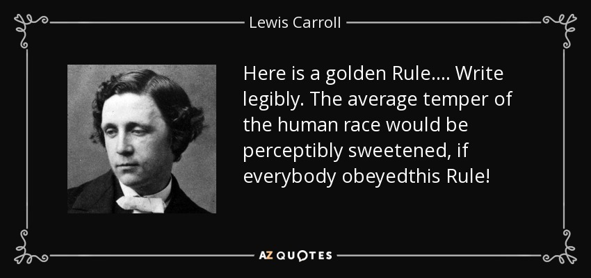 Here is a golden Rule.... Write legibly. The average temper of the human race would be perceptibly sweetened, if everybody obeyedthis Rule! - Lewis Carroll