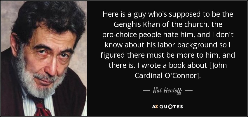Here is a guy who's supposed to be the Genghis Khan of the church, the pro-choice people hate him, and I don't know about his labor background so I figured there must be more to him, and there is. I wrote a book about [John Cardinal O'Connor]. - Nat Hentoff
