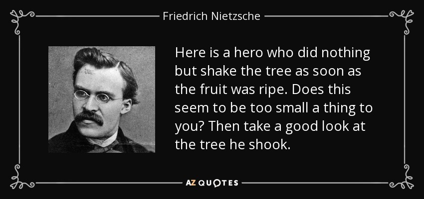 Here is a hero who did nothing but shake the tree as soon as the fruit was ripe. Does this seem to be too small a thing to you? Then take a good look at the tree he shook. - Friedrich Nietzsche