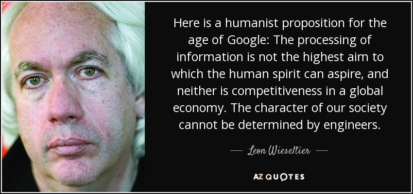 Here is a humanist proposition for the age of Google: The processing of information is not the highest aim to which the human spirit can aspire, and neither is competitiveness in a global economy. The character of our society cannot be determined by engineers. - Leon Wieseltier