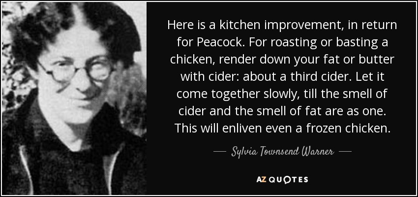 Here is a kitchen improvement, in return for Peacock. For roasting or basting a chicken, render down your fat or butter with cider: about a third cider. Let it come together slowly, till the smell of cider and the smell of fat are as one. This will enliven even a frozen chicken. - Sylvia Townsend Warner