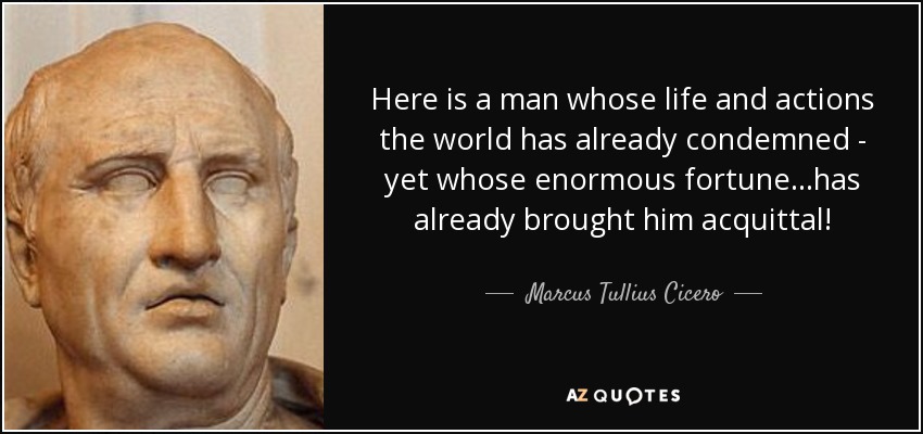 Here is a man whose life and actions the world has already condemned - yet whose enormous fortune...has already brought him acquittal! - Marcus Tullius Cicero