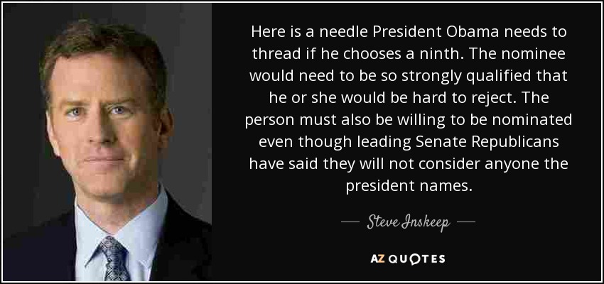 Here is a needle President Obama needs to thread if he chooses a ninth. The nominee would need to be so strongly qualified that he or she would be hard to reject. The person must also be willing to be nominated even though leading Senate Republicans have said they will not consider anyone the president names. - Steve Inskeep
