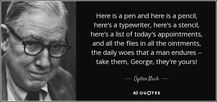 Here is a pen and here is a pencil, here's a typewriter, here's a stencil, here's a list of today's appointments, and all the flies in all the ointments, the daily woes that a man endures -- take them, George, they're yours! - Ogden Nash