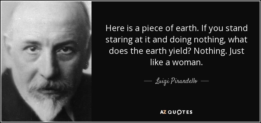 Here is a piece of earth. If you stand staring at it and doing nothing, what does the earth yield? Nothing. Just like a woman. - Luigi Pirandello