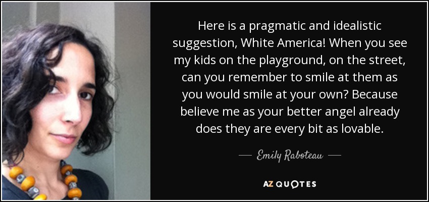 Here is a pragmatic and idealistic suggestion, White America! When you see my kids on the playground, on the street, can you remember to smile at them as you would smile at your own? Because believe me as your better angel already does they are every bit as lovable. - Emily Raboteau