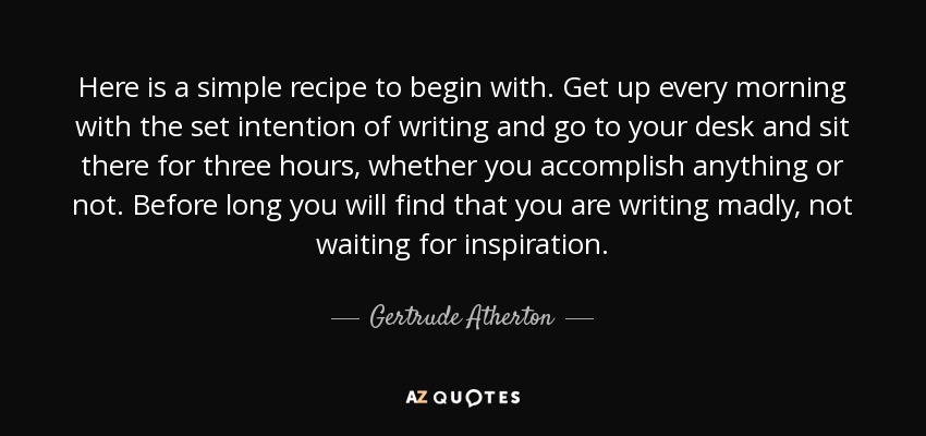 Here is a simple recipe to begin with. Get up every morning with the set intention of writing and go to your desk and sit there for three hours, whether you accomplish anything or not. Before long you will find that you are writing madly, not waiting for inspiration. - Gertrude Atherton