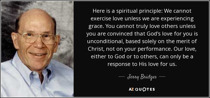 Here is a spiritual principle: We cannot exercise love unless we are experiencing grace. You cannot truly love others unless you are convinced that God's love for you is unconditional, based solely on the merit of Christ, not on your performance. Our love, either to God or to others, can only be a response to His love for us. - Jerry Bridges