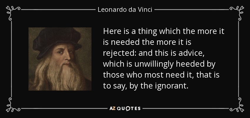 Here is a thing which the more it is needed the more it is rejected: and this is advice, which is unwillingly heeded by those who most need it, that is to say, by the ignorant. - Leonardo da Vinci