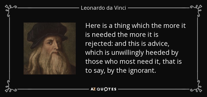Here is a thing which the more it is needed the more it is rejected: and this is advice, which is unwillingly heeded by those who most need it, that is to say, by the ignorant. - Leonardo da Vinci