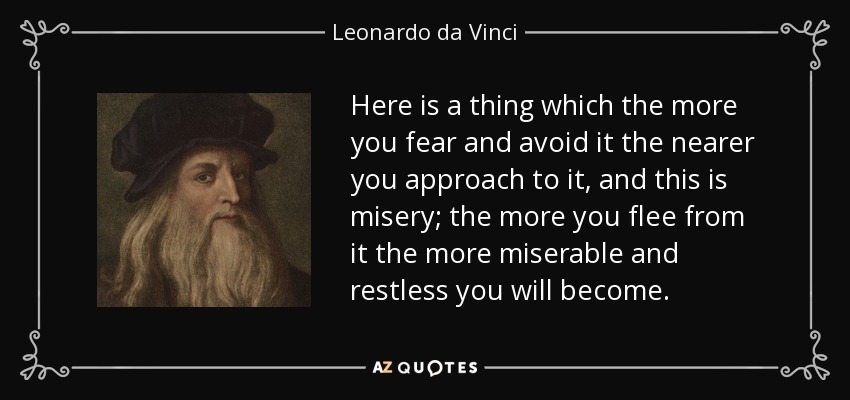 Here is a thing which the more you fear and avoid it the nearer you approach to it, and this is misery; the more you flee from it the more miserable and restless you will become. - Leonardo da Vinci
