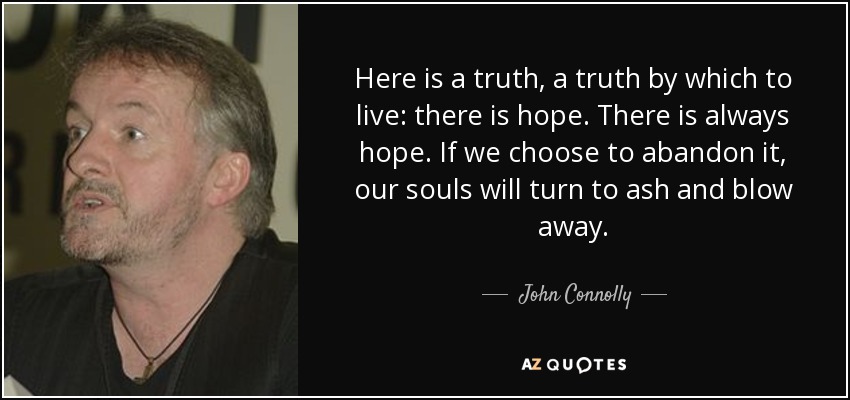 Here is a truth, a truth by which to live: there is hope. There is always hope. If we choose to abandon it, our souls will turn to ash and blow away. - John Connolly