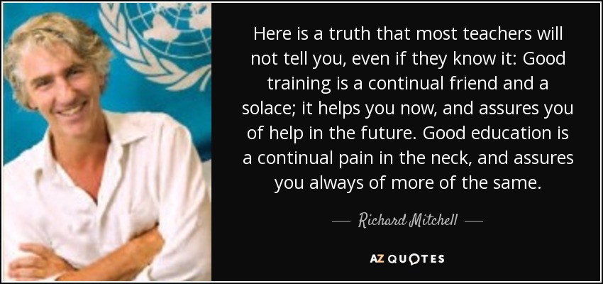 Here is a truth that most teachers will not tell you, even if they know it: Good training is a continual friend and a solace; it helps you now, and assures you of help in the future. Good education is a continual pain in the neck, and assures you always of more of the same. - Richard Mitchell