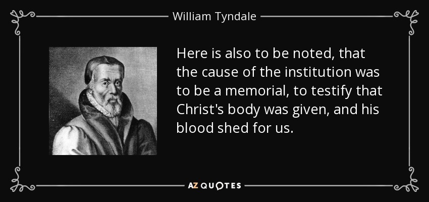 Here is also to be noted, that the cause of the institution was to be a memorial, to testify that Christ's body was given, and his blood shed for us. - William Tyndale