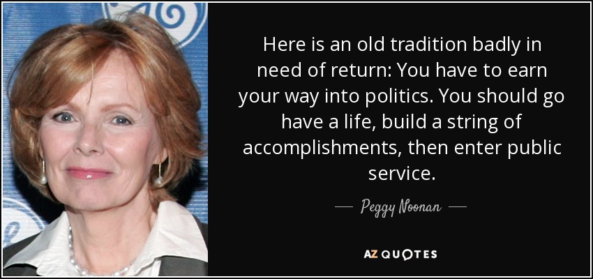 Here is an old tradition badly in need of return: You have to earn your way into politics. You should go have a life, build a string of accomplishments, then enter public service. - Peggy Noonan