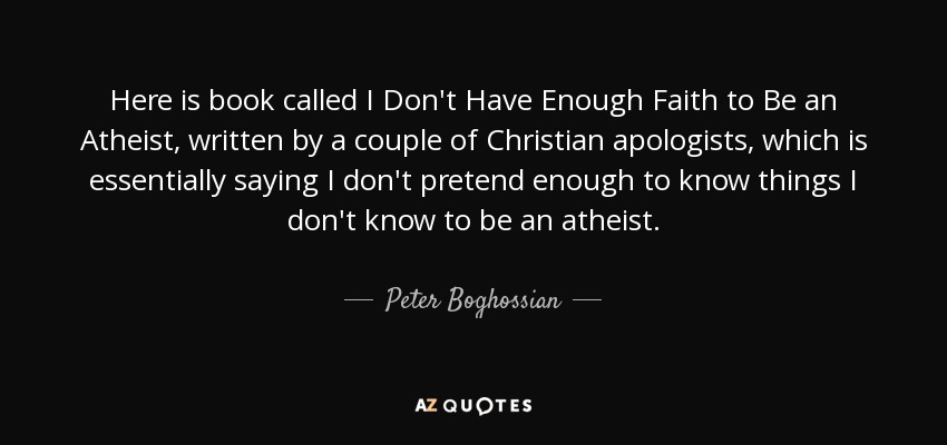 Here is book called I Don't Have Enough Faith to Be an Atheist, written by a couple of Christian apologists, which is essentially saying I don't pretend enough to know things I don't know to be an atheist. - Peter Boghossian
