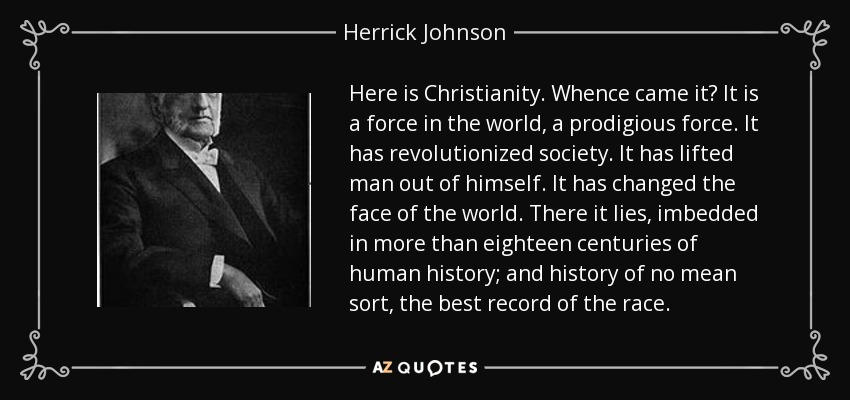 Here is Christianity. Whence came it? It is a force in the world, a prodigious force. It has revolutionized society. It has lifted man out of himself. It has changed the face of the world. There it lies, imbedded in more than eighteen centuries of human history; and history of no mean sort, the best record of the race. - Herrick Johnson