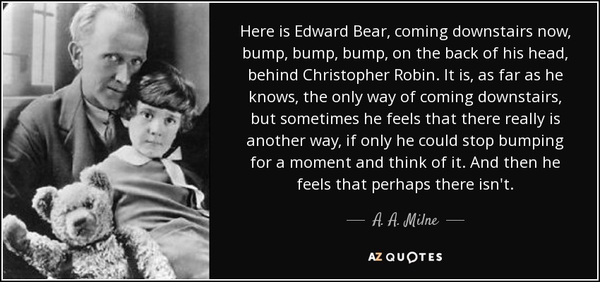 Here is Edward Bear, coming downstairs now, bump, bump, bump, on the back of his head, behind Christopher Robin. It is, as far as he knows, the only way of coming downstairs, but sometimes he feels that there really is another way, if only he could stop bumping for a moment and think of it. And then he feels that perhaps there isn't. - A. A. Milne