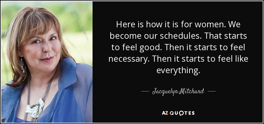 Here is how it is for women. We become our schedules. That starts to feel good. Then it starts to feel necessary. Then it starts to feel like everything. - Jacquelyn Mitchard