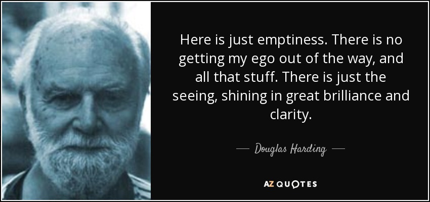 Here is just emptiness. There is no getting my ego out of the way, and all that stuff. There is just the seeing, shining in great brilliance and clarity. - Douglas Harding