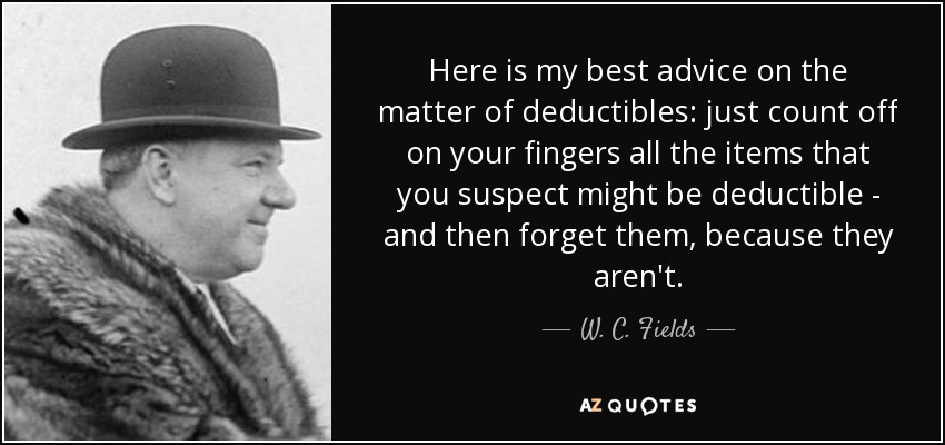 Here is my best advice on the matter of deductibles: just count off on your fingers all the items that you suspect might be deductible - and then forget them, because they aren't. - W. C. Fields