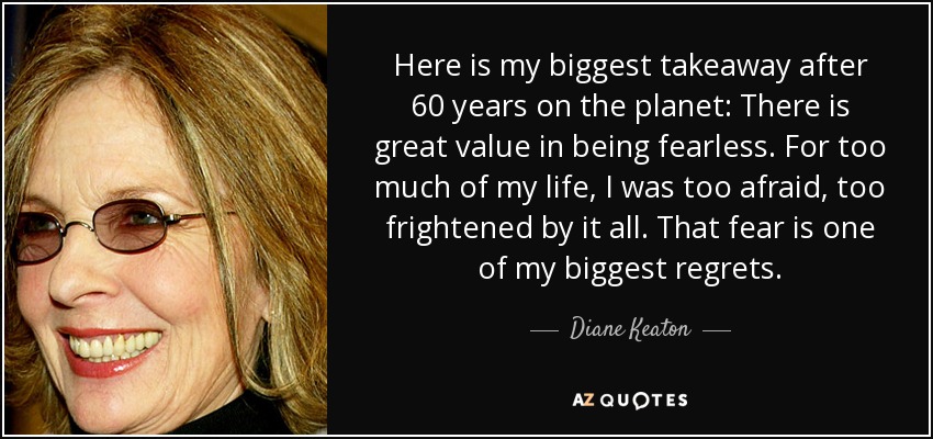 Here is my biggest takeaway after 60 years on the planet: There is great value in being fearless. For too much of my life, I was too afraid, too frightened by it all. That fear is one of my biggest regrets. - Diane Keaton