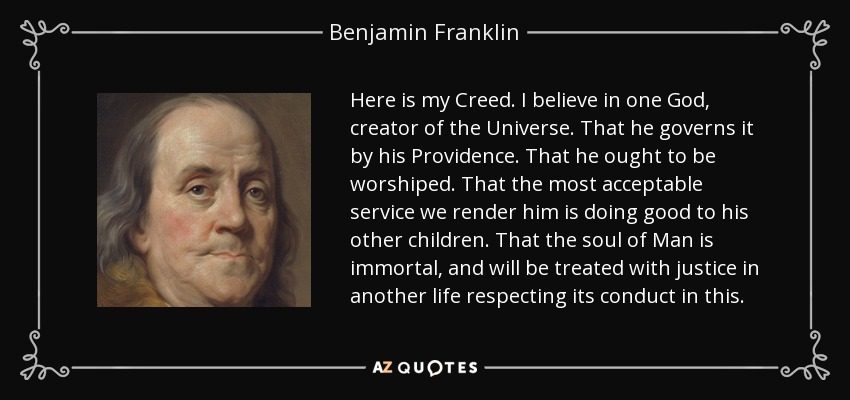 Here is my Creed. I believe in one God, creator of the Universe. That he governs it by his Providence. That he ought to be worshiped. That the most acceptable service we render him is doing good to his other children. That the soul of Man is immortal, and will be treated with justice in another life respecting its conduct in this. - Benjamin Franklin