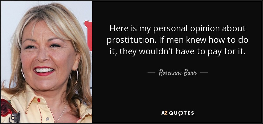 Here is my personal opinion about prostitution. If men knew how to do it, they wouldn't have to pay for it. - Roseanne Barr