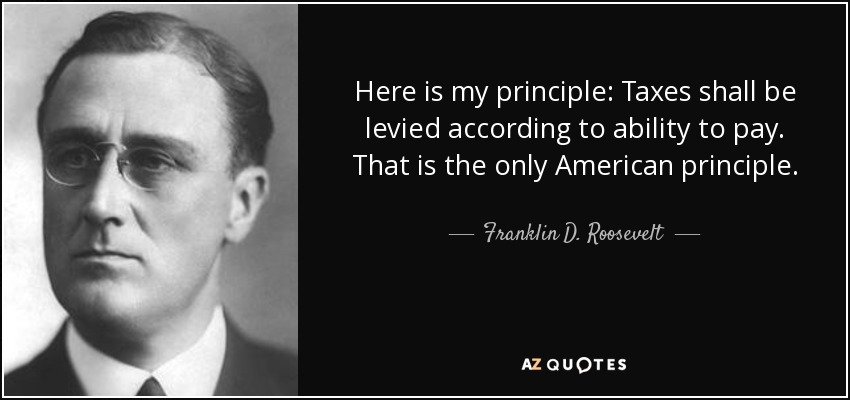 Here is my principle: Taxes shall be levied according to ability to pay. That is the only American principle. - Franklin D. Roosevelt