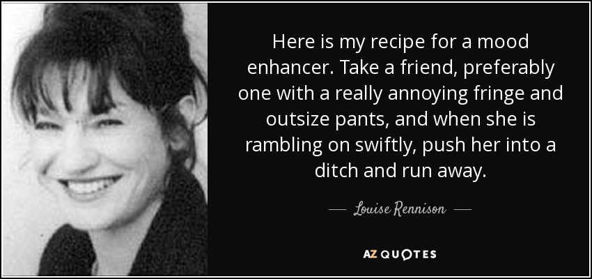 Here is my recipe for a mood enhancer. Take a friend, preferably one with a really annoying fringe and outsize pants, and when she is rambling on swiftly, push her into a ditch and run away. - Louise Rennison
