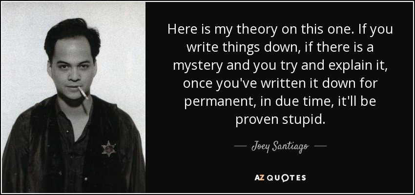Here is my theory on this one. If you write things down, if there is a mystery and you try and explain it, once you've written it down for permanent, in due time, it'll be proven stupid. - Joey Santiago
