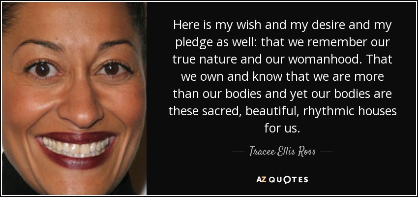 Here is my wish and my desire and my pledge as well: that we remember our true nature and our womanhood. That we own and know that we are more than our bodies and yet our bodies are these sacred, beautiful, rhythmic houses for us. - Tracee Ellis Ross