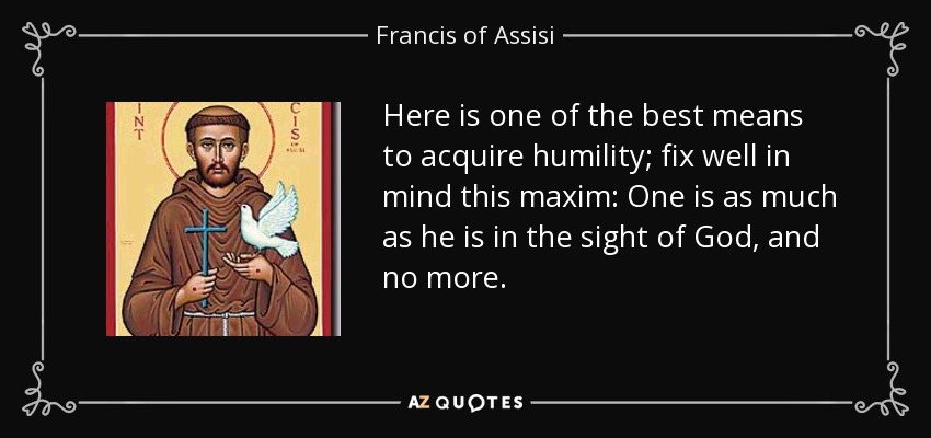 Here is one of the best means to acquire humility; fix well in mind this maxim: One is as much as he is in the sight of God, and no more. - Francis of Assisi