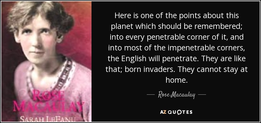 Here is one of the points about this planet which should be remembered; into every penetrable corner of it, and into most of the impenetrable corners, the English will penetrate. They are like that; born invaders. They cannot stay at home. - Rose Macaulay