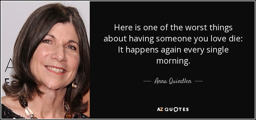 Here is one of the worst things about having someone you love die: It happens again every single morning. - Anna Quindlen