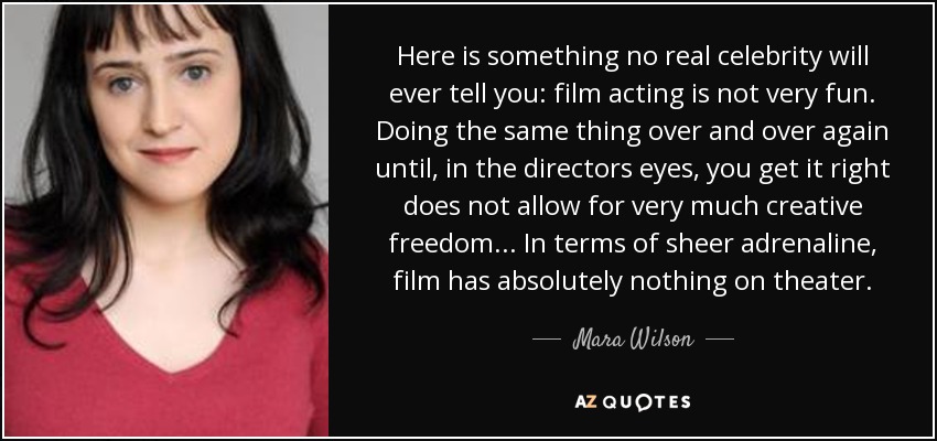 Here is something no real celebrity will ever tell you: film acting is not very fun. Doing the same thing over and over again until, in the directors eyes, you get it right does not allow for very much creative freedom... In terms of sheer adrenaline, film has absolutely nothing on theater. - Mara Wilson