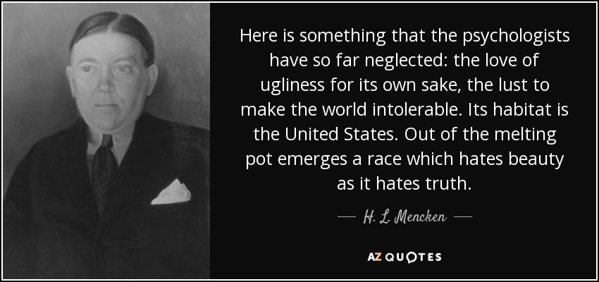Here is something that the psychologists have so far neglected: the love of ugliness for its own sake, the lust to make the world intolerable. Its habitat is the United States. Out of the melting pot emerges a race which hates beauty as it hates truth. - H. L. Mencken