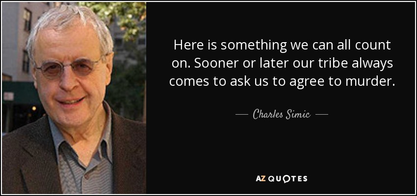 Here is something we can all count on. Sooner or later our tribe always comes to ask us to agree to murder. - Charles Simic